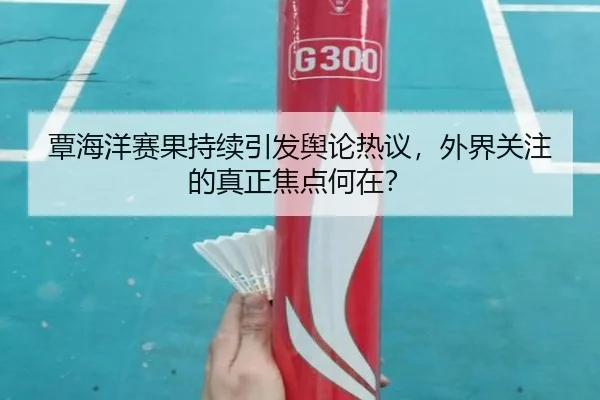 覃海洋赛果持续引发舆论热议，外界关注的真正焦点何在？